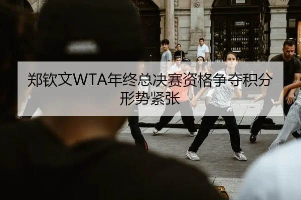 郑钦文WTA年终总决赛资格争夺积分形势紧张