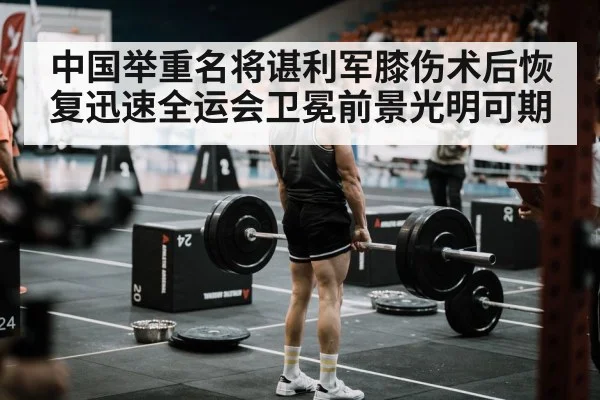 中国举重名将谌利军膝伤术后恢复迅速全运会卫冕前景光明可期