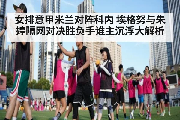 女排意甲米兰对阵科内 埃格努与朱婷隔网对决胜负手谁主沉浮大解析